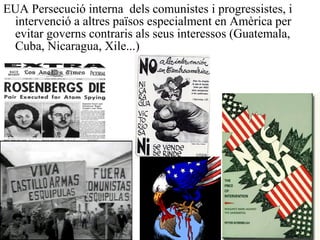 EUA Persecució interna dels comunistes i progressistes, i
intervenció a altres països especialment en Amèrica per
evitar governs contraris als seus interessos (Guatemala,
Cuba, Nicaragua, Xile...)
 