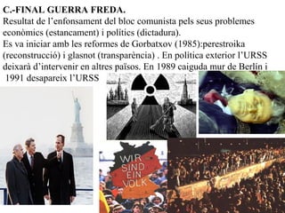 C.-FINAL GUERRA FREDA.
Resultat de l’enfonsament del bloc comunista pels seus problemes
econòmics (estancament) i polítics (dictadura).
Es va iniciar amb les reformes de Gorbatxov (1985):perestroika
(reconstrucció) i glasnot (transparència) . En política exterior l’URSS
deixarà d’intervenir en altres països. En 1989 caiguda mur de Berlín i
1991 desapareix l’URSS
 