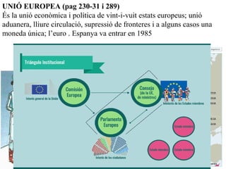 UNIÓ EUROPEA (pag 230-31 i 289)
És la unió econòmica i política de vint-i-vuit estats europeus; unió
aduanera, lliure circulació, supressió de fronteres i a alguns casos una
moneda única; l’euro . Espanya va entrar en 1985
Cal afegir Croàcia (2013)
 
