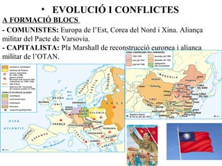 • EVOLUCIÓ I CONFLICTES
A FORMACIÓ BLOCS
- COMUNISTES: Europa de l’Est, Corea del Nord i Xina. Aliança
militar del Pacte de Varsovia.
- CAPITALISTA: Pla Marshall de reconstrucció europea i aliança
militar de l’OTAN.
 