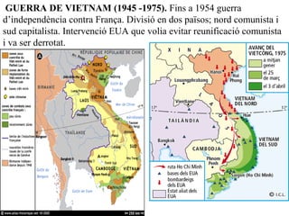 GUERRA DE VIETNAM (1945 -1975). Fins a 1954 guerra
d’independència contra França. Divisió en dos països; nord comunista i
sud capitalista. Intervenció EUA que volia evitar reunificació comunista
i va ser derrotat.
 