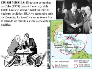 CRISSI MÍSSILS: El govern comunista
de Cuba (1959) davant l’amenaça dels
Estats Units va decidir instal·lar missils
nuclears soviètics, EUA va respondre amb
un bloqueig. La tensió va ser màxima fins
la retirada de missils i s’inicia coexistència
pacífica.
 