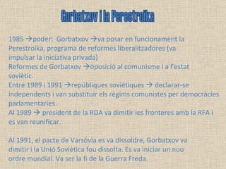 1985   poder:  Gorbatxov   va posar en funcionament la Perestroika, programa de reformes liberalitzadores (va impulsar la iniciativa privada) Reformes de Gorbatxov   oposició al comunisme i a l’estat soviètic.  Entre 1989 i 1991   repúbliques soviètiques    declarar-se independents i van substituir els règims comunistes per democràcies parlamentàries.  Al 1989    president de la RDA va dimitir les fronteres amb la RFA i es van reunificar. Al 1991, el pacte de Varsòvia es va dissoldre, Gorbatxov va dimitir i la Unió Soviètica fou dissolta. Es va iniciar un nou ordre mundial. Va ser la fi de la Guerra Freda. Gorbatxov i la Perestroika 