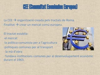La CEE    organització creada pels tractats de Roma.  Finalitat    crear un mercat comú europeu. El tractat establia: ·el mercat ·la política comunista per a l’agricultura ·politiques comunes per al transport  · la mà d’obra · fundava institucions comunes per al desenvolupament econòmic durant el 1963. CEE (Comunitat Econòmica Europea) 