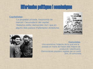 Comunistes  : ·Una economia l’objectiu de la qual era la  posada en mans de l’estat dels mitjans de  producció i planificació.  ·Democràcies populars regides per un partit  únic, el comunista . Diferències polítiques i econòmiques Capitalistes : ·La propietat privada, l’economia de  mercat i l’acumulació del capital. ·Sistema polític democràtic (tot i que en  alguns dels països implantaren dictadures 