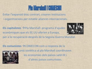 Evitar l’expansió bloc contrari, crearen institucions i organitzacions per establir aliances internacionals.  Els capitalistes    Pla Marshall: programa d’ajudes  econòmiques que els EE.UU oferien a Europa,  per a la recuperació després de la Segona Guerra Mundial. Els comunistes    COMECON com a resposta de la  unió soviètica al pla Marshall coordinaven les economies dels països satèl·lit i  d’altres països comunistes. Pla Marshall i COMECON 