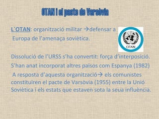 L`OTAN : organització militar   defensar a Europa de l’amenaça soviètica.  Dissolució de l’URSS s’ha convertit: força d’interposició.  S’han anat incorporat altres països com Espanya (1982) A resposta d’aquesta organització   els comunistes constituïren el pacte de Varsòvia (1955) entre la Unió Soviètica i els estats que estaven sota la seua influència. OTAN i el pacte de Varsòvia 