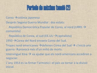 Corea   colònia japonesa Després Segona Guerra Mundial : dos estats:  ·República Democràtica Popular de Corea, al nord (URRS    comunista) ·República de Corea, al sud (EE.UU   capitalista) 1950   Corea del Nord envaeix Corea del Sud. Tropes nord-americanes   defenen Corea del Sud    s’inicià una guerra   provocà més d’un milió de morts.  Intervingué Xina    va ajudar que els nord-americans accediren a negociar.  L’any 1953 es va firmar l’armistici i el país va tornar a la divisió inicial. Període de màxima tensió (2) 