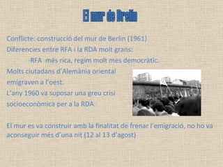 Conflicte: construcció del mur de Berlin (1961) Diferencies entre RFA i la RDA molt grans: ·RFA  més rica, regim molt mes democràtic.  Molts ciutadans d’Alemània oriental  emigraven a l’oest.  L’any 1960 va suposar una greu crisi  socioeconòmica per a la RDA.  El mur es va construir amb la finalitat de frenar l’emigració, no ho va aconseguir més d’una nit (12 al 13 d’agost) El mur de Brelín 