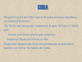 Després triomf de Fidel Castro   Cuba primera república socialista d’Amèrica. Els EEUU van bloquejar totalment el país   Cuba i L’URSS van: · iniciar una forta relació per creences ·instal·lar bases de míssils a l’illa. Finalment després de diversos problemes el president soviètic va retirar les bases de Cuba. CUBA  