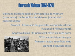 Vietnam dividit:República Democràtica de Vietnam (comunista) i la República de Vietnam (dictatorial i anticomunista) Provocà   formació de guerrilles comunistes (Front Nacional d’Alliberament). Aquesta divisió   Guerra civil entre les dues parts. EEUU va participar fins que  firmaren la pau. (conflicte més  sagnant d’aquests anys)  Guerra de Vietnam (1954-1975) 