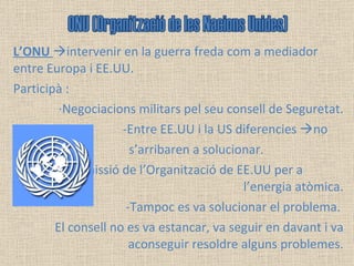 L’ONU   intervenir en la guerra freda com a mediador entre Europa i EE.UU. Participà : ·Negociacions militars pel seu consell de Seguretat. -Entre EE.UU i la US diferencies   no  s’arribaren a solucionar.  ·Comissió de l’Organització de EE.UU per a  l’energia atòmica. -Tampoc es va solucionar el problema.  El consell no es va estancar, va seguir en davant i va aconseguir resoldre alguns problemes. ONU (Organització de les Nacions Unides) 