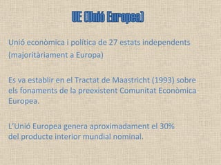 Unió econòmica i política de 27 estats independents  (majoritàriament a Europa)  Es va establir en el Tractat de Maastricht (1993) sobre els fonaments de la preexistent Comunitat Econòmica Europea.  L’Unió Europea genera aproximadament el 30% del producte interior mundial nominal.  UE (Unió Europea) 