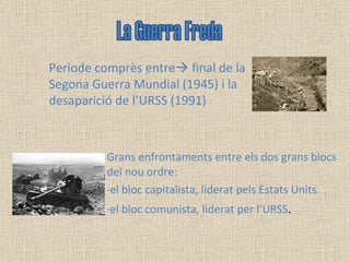 Grans enfrontaments entre els dos grans blocs del nou ordre:  ·el bloc capitalista, liderat pels Estats Units ·el bloc comunista, liderat per l’URSS . La Guerra Freda Període comprès entre   final de la Segona Guerra Mundial (1945) i la desaparició de l’URSS (1991) 