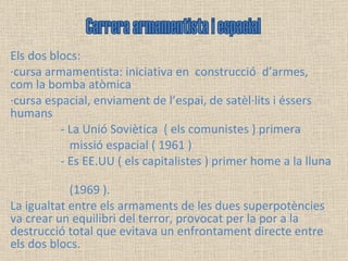 Els dos blocs: ·cursa armamentista: iniciativa en  construcció  d’armes, com la bomba atòmica ·cursa espacial, enviament de l’espai, de satèl·lits i éssers humans - La Unió Soviètica  ( els comunistes ) primera  missió espacial ( 1961 )  - Es EE.UU ( els capitalistes ) primer home a la lluna  (1969 ).  La igualtat entre els armaments de les dues superpotències va crear un equilibri del terror, provocat per la por a la destrucció total que evitava un enfrontament directe entre els dos blocs. Carrera armamentista i espacial 