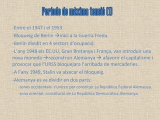 Entre el 1947 i el 1953  Bloqueig de Berlín   inici a la Guerra Freda.  Berlín dividit en 4 sectors d’ocupació.  L’any 1948 els EE.UU, Gran Bretanya i França, van introduir una nova moneda   reconstruir Alemanya    afavorir el capitalisme i provocar que l’URSS bloquejara l’arribada de mercaderies. A l’any 1949, Stalin va aixecar el bloqueig.  Alemanya es va dividir en dos parts:  ·zones occidentals: s’uniren per constituir La República Federal Alemanya.  ·zona oriental: constitució de La República Democràtica Alemanya. Període de màxima tensió (1) 