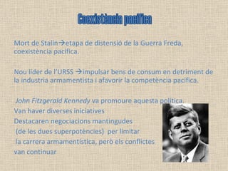 Mort de Stalin  etapa de distensió de la Guerra Freda, coexistència pacifica.  Nou líder de l’URSS   impulsar bens de consum en detriment de la industria armamentista i afavorir la competència pacifica. John Fitzgerald Kennedy  va promoure aquesta política.  Van haver diverses iniciatives Destacaren negociacions mantingudes (de les dues superpotències)  per limitar la carrera armamentística, però els conflictes  van continuar Coexistència pacífica 