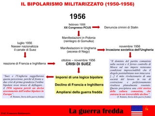 La guerra freddaProf. Francesco Baldassarre
IL BIPOLARISMO MILITARIZZATO (1950-1956)
febbraio 1956
XX Congresso PCUS
Manifestazioni in Polonia
(reintegro di Gomulka)
1956
Denuncia crimini di Stalin
Manifestazioni in Ungheria
(ascesa di Nagy)
novembre 1956
Invasione sovietica dell'Ungheria
ottobre – novembre 1956
CRISI DI SUEZ
luglio 1956
Nasser nazionalizza
il canale di Suez
reazione di Francia e Inghilterra
“Il dominio del partito comunista
sulla società e il ferreo controllo di
Mosca sul suo impero restavano
condizioni imprescindibili che il
disgelo poststaliniano non intaccava
[…] il mito rivoluzionario di una
società del lavoro in via di
costruzione e perfezionamento
risultava platealmente svuotato.
Questo precipitava una crisi storica
della cultura comunista, che
entrava in un irreversibile declino”.
(F. Romero, Storia della guerra fredda)
Imporsi di una logica bipolare
Declino di Francia e Inghilterra
Ampliarsi della guerra fredda
“Suez e l'Ungheria suggellarono
questa percezione, perché di fronte a
due crisi di prima grandezza l'ordine
bipolare resse invece di deflagare...
il 1956 segnava perciò un deciso
assestamento dell'ordine bipolare in
Europa”.
(F. Romero, Storia della guerra fredda)
 