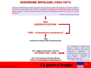 La guerra freddaProf. Francesco Baldassarre
DISORDINE BIPOLARE (1964-1971)
“Quanto più Washington e Mosca tentavano di negoziare un ordine che diminuisse i rischi di conflitto e
accrescesse le loro capacità di controllo, e tanto più si moltiplicavano le fonti di disordine, perché un
numero sempre crescente di attori tentava di allentare la disciplina dei blocchi e percorrere vie più
autonome”.
(F. Romero, Storia della guerra fredda)
“1968 – Contestazione studentesca”
1968
Invasione sovietica della Cecoslovacchia
1964
GUERRA IN VIETNAM
1971 viaggio di Kissinger a Pechino
ACCORDI USA - CINA
“La cooperazione sinoamericana
alterava l'essenza della guerra
fredda. La netta linea divisoria tra
comunismo e capitalismo – la
fondamentale partizione ideale che
aveva motivato e legittimato la
guerra fredda – risultava ora
segmentata e offuscata”.
(F. Romero, Storia della guerra fredda)
1971 crollo sistema di Bretton Woods
CRISI ECONOMICA MONDIALE
 