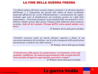La guerra freddaProf. Francesco Baldassarre
LA FINE DELLA GUERRA FREDDA
“Un diluvio politico dal basso travolse l'impero soovietico e la divisione bipolare
dell'Europa. […] l'esposizione dei giovani alla cultura di massa occidentale
tendevaad affrancarli dai veicoli d'indottrinamento e socializzazione dei regimi,
erodendo ogni senso di identificazione nel socialismo persino tra i figli della
nomenclatura... l'incessante paragone con gli standard della vita materiale e civile
all'Ovest ribadiva giorno dopo giorno l'inequivocabile fallimento della promessa
socialista. Sulle ali del consumo, l'Europa dell'Est veniva quindi attratta verso
Ovest”.
(F. Romero, Storia della guerra fredda)
“Gorbačëv osservava anche un vincolo ulteriore, superiore e finale: la sua
concezione umanitaria del socialismo, con la scelta conseguente della pacificazione
internazionale, escludeva l'uso della violenza”.
(F. Romero, Storia della guerra fredda)
“L'obsolescenza della guerra tra grandi potenze è un fenomeno storico più
profondo e multiforme, che matura progressivamente nella seconda metà del
Novecento fino ad apparirci oggi acquisito, quasi fosse scontato”.
(F. Romero, Storia della guerra fredda)
 