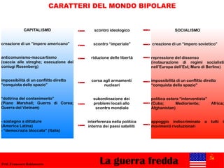 La guerra freddaProf. Francesco Baldassarre
CARATTERI DEL MONDO BIPOLARE
CAPITALISMO
creazione di un “impero americano”
anticomunismo-maccartismo
(caccia alle streghe; esecuzione dei
coniugi Rosenberg)
impossibilità di un conflitto diretto
“conquista dello spazio”
“dottrina del contenimento”
(Piano Marshall; Guerra di Corea;
Guerra del Vietnam)
- sostegno a dittature
(America Latina)
- “democrazia bloccata” (Italia)
SOCIALISMO
creazione di un “impero sovietico”
repressione del dissenso
(instaurazione di regimi socialisti
nell’Europa dell’Est; Muro di Berlino)
impossibilità di un conflitto diretto
“conquista dello spazio”
politica estera “interventista”
(Cuba; Medioriente; Africa;
Afghanistan)
appoggio indiscriminato a tutti i
movimenti rivoluzionari
scontro ideologico
scontro “imperiale”
riduzione delle libertà
corsa agli armamenti
nucleari
subordinazione dei
problemi locali allo
scontro mondiale
interferenza nella politica
interna dei paesi satelliti
 