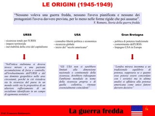 LE ORIGINI (1945-1949)
La guerra freddaProf. Francesco Baldassarre
“Nessuno voleva una guerra fredda, nessuno l'aveva pianificata e nessuno dei
protagonisti l'aveva davvero prevista, per lo meno nelle forme rigide che poi assunse”.
F. Romero, Storia della guerra fredda
Gran Bretagna
- politica di potenza tradizionale
- contenimento dell'URSS
- Impegno USA in Europa
“Gli USA non si sarebbero
limitati alla dimensione
nazionale o continentale della
sicurezza. Avrebbero ridisegnato
l'ambiente mondiale in nome
della sicurezza propria e di
quella collettiva, ritenute
essenzialmente coincidenti”
URSS
- sicurezza totale per l'URSS
- impero territoriale
- inevitabilità della crisi del capitalismo
USA
- connubio libertà politica e economica
- sicurezza globale
- inizio del “secolo americano”
“Londra mirava insomma a un
tradizionale equilibrio di
potenza, soppesava se e quanto
esso potesse essere concordato
con i sovietici ma in ultima
analisi si affidava alla potenza
americana come unico fattore
davvero decisivo”
“Nell'ottica staliniana si doveva
invece mirare a una paziente
accumulazione di forza e controllo,
all'irrobustimento dell'URSS e del
suo dominio geopolitico nelle aree
circostanti, perché in ciò risiedeva
sia la sicurezza del paese in un
mondo ostile sia la propsettiva di un
ulteriore rafforzamento di un
socialismo identificato in un campo
di egemonia sovietico”
 
