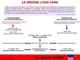 24 giugno1948 – 11 maggio 1949
Blocco di Berlino
LE ORIGINI (1945-1949)
marzo 1948
colpo di stato in Cecoslovacchia
La guerra freddaProf. Francesco Baldassarre
4 aprile 1949
Nascita della NATO
Divisione della Germania
aprile 1948
vittoria DC nelle elezioni italiane
Repubblica Federale TedescaRepubblica Democratica Tedesca
“Tutte le scelte decisive che diedero vita e forma alla guerra fredda furono americane (con qualche sollecitazione da
Londra): la dottrina Truman, il contenimento e, soprattutto, l'opzione per una Germania divisa entro una coalizione
occidentale alimentata dal Piano Marshall. La guerra fredda fu cioè una scelta strategica statunitense e occidentale per
impedire la deriva di un'Europa disgregata di fronte alle potenza sovietica... in larga misura furono le idee americane e la
loro influenza a rendere il conflitto sovietico-americano una guerra fredda”
(F. Romero, Storia della guerra fredda)
SOVIETIZZAZIONE
DELL'EUROPA ORIENTALE
EGEMONIA USA
NELL'EUROPA OCCIDENTALE
settembre 1947
nascita del COMINFORM
14 maggio 1955
Nascita del Patto di Varsavia
Consolidamento di una
Europa bipolare
* imposizione di regimi comunisti filosovietici
* brutale repressione del dissenso
* delega agli USA di difesa e ripresa economica
* emarginazione delle forze comunista
 