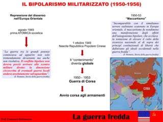 La guerra freddaProf. Francesco Baldassarre
IL BIPOLARISMO MILITARIZZATO (1950-1956)
1 ottobre 1949
Nascita Repubblica Popolare Cinese
agosto 1949
prima ATOMICA sovietica
1950-53
“Maccartismo”
“Incomparabile con il simultaneo
terrore staliniano scatenato in Europa
orientale, il maccartismo fu nondimeno
una manifestazione degli effetti
dell'antagonismo bipolare, che eccitava
la tentazione di elevare il culto della
sicurezza nazionale al di sopra dei
principî costituzionali di libertà che
definivano gli ideali occidentali nella
guerra fredda”.
(F. Romero, Storia della guerra fredda)
1950 - 1953
Guerra di Corea
Il “contenimento”
diventa globale
“La guerra tra le grandi potenze
cominciava ad apparire non solo
tremendamente devastante ma anche
non risolutiva. Il conflitto bipolare non
doveva perciò arrivare allo scontro
militare diretto: la dimensione
circoscritta di eventuali guerra locali
andava assolutamente salvaguardata”.
(F. Romero, Storia della guerra fredda)
Avvio corsa agli armamenti
Repressione del dissenso
nell'Europa Orientale
 