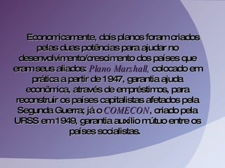 Economicamente, dois planos foram criados pelas duas potências para ajudar no desenvolvimento/crescimento dos países que eram seus aliados:  Plano Marshall,  colocado em prática a partir de 1947, garantia ajuda econômica, através de empréstimos, para reconstruir os países capitalistas afetados pela Segunda Guerra; já o  COMECON , criado pela URSS em 1949, garantia auxílio mútuo entre os países socialistas.  