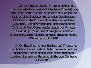 Outro efeito da Guerra fria foi a divisão da Europa em leste e oeste (Ocidental e Oriental) que criou uma barreira entre os países da Europa; do lado ocidental estavam os aliados dos Estados Unidos e do lado oriental os aliados da União Soviética. Essa barreira ficou conhecida como “cortina de ferro”, expressão usada por Winston Churchill, primeiro ministro inglês durante a Segunda Guerra Mundial, em seu discurso no dia 05 de março de 1946: “ ... De Estetino, no mar Báltico, até Trieste, no mar Adriático, uma cortina de ferro desceu sobre o continente. Atrás dessa linha estão todas as capitais dos antigos Estados da Europa Central e Oriental”...  
