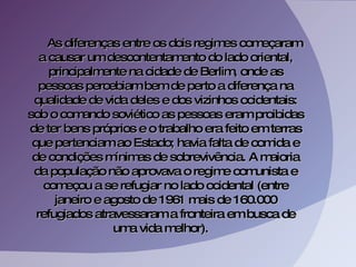 As diferenças entre os dois regimes começaram a causar um descontentamento do lado oriental, principalmente na cidade de Berlim, onde as pessoas percebiam bem de perto a diferença na qualidade de vida deles e dos vizinhos ocidentais: sob o comando soviético as pessoas eram proibidas de ter bens próprios e o trabalho era feito em terras que pertenciam ao Estado; havia falta de comida e de condições mínimas de sobrevivência. A maioria da população não aprovava o regime comunista e começou a se refugiar no lado ocidental (entre janeiro e agosto de 1961 mais de 160.000 refugiados atravessaram a fronteira em busca de uma vida melhor).  