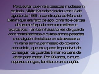 Para evitar que mais pessoas mudassem de lado, Nikita Kruschev iniciou em 13 de agosto de 1961 a construção do Muro de Berlim que era feito de aço, cimento e cercas de arame farpado com armadilhas e explosivos. Também havia torres de guarda com metralhadoras e outras armas pesadas e se alguém insistisse em atravessar a muralha sem a permissão do governo comunista, que era quase impossível de conseguir, os guardas tinham ordens de atirar para matar. Por 28 anos, o muro separou amigos, famílias e uma nação.  
