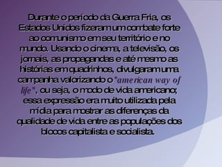 Durante o período da Guerra Fria, os Estados Unidos fizeram um combate forte ao comunismo em seu território e no mundo. Usando o cinema, a televisão, os jornais, as propagandas e até mesmo as histórias em quadrinhos, divulgaram uma campanha valorizando o  "american way of life" , ou seja, o modo de vida americano; essa expressão era muito utilizada pela mídia para mostrar as diferenças da qualidade de vida entre as populações dos blocos capitalista e socialista.  