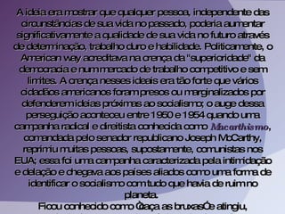 A ideia era mostrar que qualquer pessoa, independente das circunstâncias de sua vida no passado, poderia aumentar significativamente a qualidade de sua vida no futuro através de determinação, trabalho duro e habilidade. Politicamente, o American way acreditava na crença da "superioridade" da democracia e num mercado de trabalho competitivo e sem limites. A crença nesses ideais era tão forte que vários cidadãos americanos foram presos ou marginalizados por defenderem ideias próximas ao socialismo; o auge dessa perseguição aconteceu entre 1950 e 1954 quando uma campanha radical e direitista conhecida como  Macarthismo , comandada pelo senador republicano Joseph McCarthy, reprimiu muitas pessoas, supostamente, comunistas nos EUA; essa foi uma campanha caracterizada pela intimidação e delação e chegava aos países aliados como uma forma de identificar o socialismo com tudo que havia de ruim no planeta.  Ficou conhecido como “caça as bruxas” e atingiu, principalmente, o meio artístico e intelectual.  