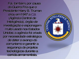 Foi, também, por causa da Guerra Fria que o Presidente Harry S. Truman criou em 1947 a  CIA  (Agência Central de Inteligência), órgão de investigação e espionagem muito usado nos Estados Unidos; a agência foi criada por necessidade estratégica de deter o avanço do comunismo e garantir a segurança de projetos tecnológicos durante a corrida armamentista. 