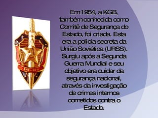 Em 1954, a KGB, também conhecida como Comitê de Segurança do Estado, foi criada. Esta era a polícia secreta da União Soviética (URSS). Surgiu após a Segunda Guerra Mundial e seu objetivo era cuidar da segurança nacional, através da investigação de crimes internos cometidos contra o Estado. 