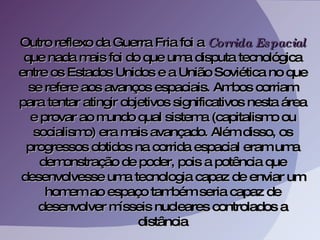 Outro reflexo da Guerra Fria foi a  Corrida Espacial  que nada mais foi do que uma disputa tecnológica entre os Estados Unidos e a União Soviética no que se refere aos avanços espaciais. Ambos corriam para tentar atingir objetivos significativos nesta área e provar ao mundo qual sistema (capitalismo ou socialismo) era mais avançado. Além disso, os progressos obtidos na corrida espacial eram uma demonstração de poder, pois a potência que desenvolvesse uma tecnologia capaz de enviar um homem ao espaço também seria capaz de desenvolver mísseis nucleares controlados a distância 