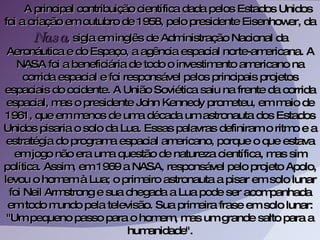 A principal contribuição científica dada pelos Estados Unidos foi a criação em outubro de 1958, pelo presidente Eisenhower, da  Nasa , sigla em inglês de Administração Nacional da Aeronáutica e do Espaço, a agência espacial norte-americana. A NASA foi a beneficiária de todo o investimento americano na corrida espacial e foi responsável pelos principais projetos espaciais do ocidente. A União Soviética saiu na frente da corrida espacial, mas o presidente John Kennedy prometeu, em maio de 1961, que em menos de uma década um astronauta dos Estados Unidos pisaria o solo da Lua. Essas palavras definiram o ritmo e a estratégia do programa espacial americano, porque o que estava em jogo não era uma questão de natureza científica, mas sim política. Assim, em 1969 a NASA, responsável pelo projeto Apolo, levou o homem à Lua; o primeiro astronauta a pisar em solo lunar foi Neil Armstrong e sua chegada a Lua pode ser acompanhada em todo mundo pela televisão. Sua primeira frase em solo lunar: "Um pequeno passo para o homem, mas um grande salto para a humanidade". 