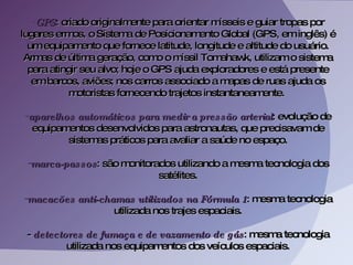 GPS : criado originalmente para orientar mísseis e guiar tropas por lugares ermos, o Sistema de Posicionamento Global (GPS, em inglês) é um equipamento que fornece latitude, longitude e altitude do usuário. Armas de última geração, como o míssil Tomahawk, utilizam o sistema para atingir seu alvo; hoje o GPS ajuda exploradores e está presente em barcos, aviões; nos carros associado a mapas de ruas ajuda os motoristas fornecendo trajetos instantaneamente.  aparelhos automáticos para medir a pressão arterial : evolução de equipamentos desenvolvidos para astronautas, que precisavam de sistemas práticos para avaliar a saúde no espaço. marca-passos : são monitorados utilizando a mesma tecnologia dos satélites. macacões anti-chamas utilizados na Fórmula 1 : mesma tecnologia utilizada nos trajes espaciais. -  detectores de fumaça e de vazamento de gás : mesma tecnologia utilizada nos equipamentos dos veículos espaciais. 