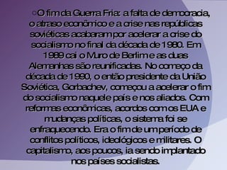O fim da Guerra Fria: a falta de democracia, o atraso econômico e a crise nas repúblicas soviéticas acabaram por acelerar a crise do socialismo no final da década de 1980. Em 1989 cai o Muro de Berlim e as duas Alemanhas são reunificadas. No começo da década de 1990, o então presidente da União Soviética, Gorbachev, começou a acelerar o fim do socialismo naquele país e nos aliados. Com reformas econômicas, acordos com os EUA e mudanças políticas, o sistema foi se enfraquecendo. Era o fim de um período de conflitos políticos, ideológicos e militares. O capitalismo, aos poucos, ia sendo implantado nos países socialistas. 