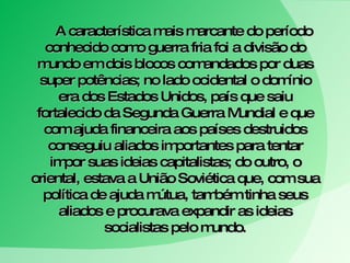 A característica mais marcante do período conhecido como guerra fria foi a divisão do mundo em dois blocos comandados por duas super potências; no lado ocidental o domínio era dos Estados Unidos, país que saiu fortalecido da Segunda Guerra Mundial e que com ajuda financeira aos países destruidos conseguiu aliados importantes para tentar impor suas ideias capitalistas; do outro, o oriental, estava a União Soviética que, com sua política de ajuda mútua, também tinha seus aliados e procurava expandir as ideias socialistas pelo mundo. 