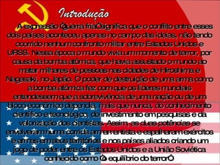 A expressão “guerra fria” significa que o conflito entre esses dois países aconteceu apenas no campo das ideias, não tendo ocorrido nenhum confronto militar entre Estados Unidos e URSS. Nessa época o mundo vivia um momento de terror, por causa da bomba atômica, que havia assustado o mundo ao matar milhares de pessoas nas cidades de Hiroshima e Nagasaki, no Japão. O poder de destruição de uma arma como a bomba atômica fez com que os líderes mundiais entendessem que a sobrevivência de uma nação ou de um bloco econômico dependia, mais que nunca, do conhecimento científico e tecnológico, do investimento em pesquisas e da valorização dos cientistas. Assim, as duas potências se envolveram numa corrida armamentista e espalharam exércitos e armas em seus territórios e nos países aliados criando um jogo de poder entre os Estados Unidos e a União Soviética conhecido como “o equilíbrio do terror”.  