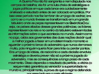 A Guerra Fria não foi sangrenta e nem disputada nos campos de batalha; ela foi uma luta cheia de estratégias e jogos políticos em que cada lance era cuidadosamente analisado e estudado antes de ser colocado em prática. Por isso esse período nos faz lembrar de um jogo de xadrez; era como se o mundo tivesse se transformado em um grande  tabuleiro onde as peças representavam os “exércitos”, ou seja, os países aliados dessas grandes potências; os líderes representavam os reis e no centro do tabuleiro estavam todas as informações sobre o que acontecia no mundo. Assim como no jogo, cabia aos governantes das duas nações decidir qual a melhor jogada a fazer em um determinado momento e aguardar o próximo lance do adversário que nunca demorava muito, pois ninguém queria ficar para trás ou perder pontos. Era um jogo de ideias, de raciocínio e cada decisão envolvia estratégia e deveria prever não só a próxima jogada do adversário, mas as consequências a longo prazo de cada movimento. Disso dependia o resultado da partida; a vitória (o xeque-mate) garantiria ao vencedor a superioridade no mundo e, principalmente, a prova de que o regime defendido por esse lado era o mais eficiente. 