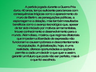 A partida jogada durante a Guerra Fria durou 40 anos, tempo suficiente para lances com consequências trágicas como o aparecimento do muro de Berlim, as perseguições políticas, a espionagem e a delação, mas também resultados benéficos como o avanço tecnológico que, apesar de ter sido iniciado por motivos armamentistas, trouxe conhecimento e desenvolvimento para o mundo. Além disso, mostrou que regimes ditatoriais que impedem a liberdade de expressão não funcionam e causam pobreza e descontentamento na população. A globalização, hoje, é uma realidade, oferece oportunidades e opções e permite a cada um decidir o que quer e assim, garantir um futuro que pode não ser perfeito, mas é o que foi escolhido.  