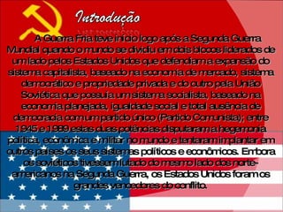 A Guerra Fria teve início logo após a Segunda Guerra Mundial quando o mundo se dividiu em dois blocos liderados de um lado pelos Estados Unidos que defendiam a expansão do sistema capitalista, baseado na economia de mercado, sistema democrático e propriedade privada e do outro pela União Soviética que possuía um sistema socialista, baseado na economia planejada, igualdade social e total ausência de democracia com um partido único (Partido Comunista); entre 1945 e 1989 estas duas potências disputaram a hegemonia política, econômica e militar no mundo e tentaram implantar em outros países os seus sistemas políticos e econômicos.  Embora os soviéticos tivessem lutado do mesmo lado dos norte-americanos na Segunda Guerra, os Estados Unidos foram os grandes vencedores do conflito. 