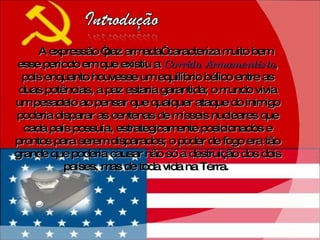 A expressão “paz armada” caracteriza muito bem esse período em que existiu a  Corrida Armamentista , pois enquanto houvesse um equilíbrio bélico entre as duas potências, a paz estaria garantida; o mundo vivia um pesadelo ao pensar que qualquer ataque do inimigo poderia disparar as centenas de mísseis nucleares que cada país possuía, estrategicamente posicionados e prontos para serem disparados; o poder de fogo era tão grande que poderia causar não só a destruição dos dois países, mas de toda vida na Terra.  