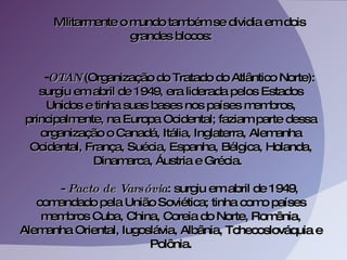 Militarmente o mundo também se dividia em dois grandes blocos: OTAN  (Organização do Tratado do Atlântico Norte): surgiu em abril de 1949, era liderada pelos Estados Unidos e tinha suas bases nos países membros, principalmente, na Europa Ocidental; faziam parte dessa organização o Canadá, Itália, Inglaterra, Alemanha Ocidental, França, Suécia, Espanha, Bélgica, Holanda, Dinamarca, Áustria e Grécia.  -  Pacto de Varsóvia : surgiu em abril de 1949, comandado pela União Soviética; tinha como países membros Cuba, China, Coreia do Norte, Romênia, Alemanha Oriental, Iugoslávia, Albânia, Tchecoslováquia e Polônia. 