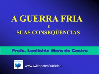 A GUERRA FRIA                                  E     SUAS CONSEQÜENCIAS Profa. Lucileida Mara de Castro www.twitter.com/lucileida 