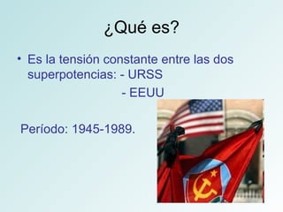 ¿Qué es? Es la tensión constante entre las dos superpotencias: - URSS  - EEUU Período: 1945-1989.  