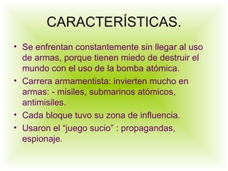 CARACTERÍSTICAS. Se enfrentan constantemente sin llegar al uso de armas, porque tienen miedo de destruir el mundo con el uso de la bomba atómica. Carrera armamentista: invierten mucho en armas: - misiles, submarinos atómicos, antimisiles. Cada bloque tuvo su zona de influencia. Usaron el “juego sucio” : propagandas, espionaje. 